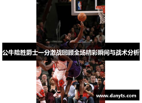 公牛险胜爵士一分激战回顾全场精彩瞬间与战术分析